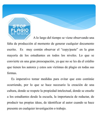 A lo largo del tiempo se viene observando una
falta de producción al momento de generar cualquier documento
escrito. Es muy común observar el “copy/paste” en la gran
mayoría de los estudiantes en todos los niveles. Lo que se
convierte en una gran preocupación, ya que no se les da el crédito
que tienen los autores y estos son víctimas de plagio en todas sus
formas.
   Es imperativo tomar medidas para evitar que esto continúe
ocurriendo, por lo que se hace necesario la creación de una
cultura, donde se respete la propiedad intelectual, donde se enseñe
a los estudiantes desde la escuela, la importancia de redactar, de
producir tus propias ideas, de identificar al autor cuando se hace
presente en cualquier investigación o trabajo.
 