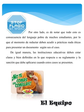 Por otro lado, es de notar que todo esto es
consecuencia del lenguaje pobre de muchos estudiantes, por lo
que al momento de redactar deben acudir a prácticas nada éticas
para presentar un documento según sea el caso.
   De igual manera, las instituciones educativas deben estar
claras y bien definidas en lo que respecta a su reglamento y la
sanción que debe aplicarse cuando estos casos se presenten.
 
