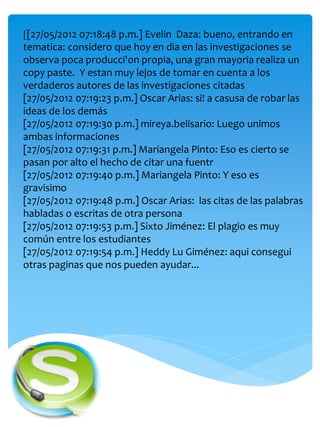 [[27/05/2012 07:18:48 p.m.] Evelin Daza: bueno, entrando en
tematica: considero que hoy en dia en las investigaciones se
observa poca producci'on propia, una gran mayoria realiza un
copy paste. Y estan muy lejos de tomar en cuenta a los
verdaderos autores de las investigaciones citadas
[27/05/2012 07:19:23 p.m.] Oscar Arias: si! a casusa de robar las
ideas de los demás
[27/05/2012 07:19:30 p.m.] mireya.belisario: Luego unimos
ambas informaciones
[27/05/2012 07:19:31 p.m.] Mariangela Pinto: Eso es cierto se
pasan por alto el hecho de citar una fuentr
[27/05/2012 07:19:40 p.m.] Mariangela Pinto: Y eso es
gravisimo
[27/05/2012 07:19:48 p.m.] Oscar Arias: las citas de las palabras
habladas o escritas de otra persona
[27/05/2012 07:19:53 p.m.] Sixto Jiménez: El plagio es muy
común entre los estudiantes
[27/05/2012 07:19:54 p.m.] Heddy Lu Giménez: aqui consegui
otras paginas que nos pueden ayudar...
 