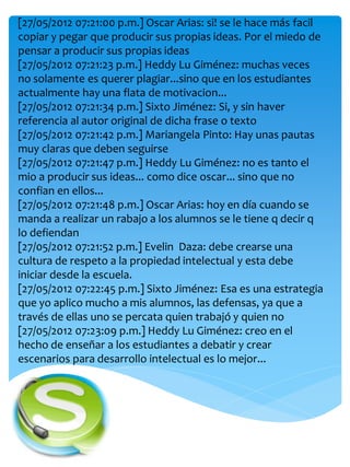 [27/05/2012 07:21:00 p.m.] Oscar Arias: si! se le hace más facil
copiar y pegar que producir sus propias ideas. Por el miedo de
pensar a producir sus propias ideas
[27/05/2012 07:21:23 p.m.] Heddy Lu Giménez: muchas veces
no solamente es querer plagiar...sino que en los estudiantes
actualmente hay una flata de motivacion...
[27/05/2012 07:21:34 p.m.] Sixto Jiménez: Si, y sin haver
referencia al autor original de dicha frase o texto
[27/05/2012 07:21:42 p.m.] Mariangela Pinto: Hay unas pautas
muy claras que deben seguirse
[27/05/2012 07:21:47 p.m.] Heddy Lu Giménez: no es tanto el
mio a producir sus ideas... como dice oscar... sino que no
confian en ellos...
[27/05/2012 07:21:48 p.m.] Oscar Arias: hoy en día cuando se
manda a realizar un rabajo a los alumnos se le tiene q decir q
lo defiendan
[27/05/2012 07:21:52 p.m.] Evelin Daza: debe crearse una
cultura de respeto a la propiedad intelectual y esta debe
iniciar desde la escuela.
[27/05/2012 07:22:45 p.m.] Sixto Jiménez: Esa es una estrategia
que yo aplico mucho a mis alumnos, las defensas, ya que a
través de ellas uno se percata quien trabajó y quien no
[27/05/2012 07:23:09 p.m.] Heddy Lu Giménez: creo en el
hecho de enseñar a los estudiantes a debatir y crear
escenarios para desarrollo intelectual es lo mejor...
 