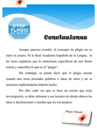 Aunque parezca extraño, el concepto de plagio no es
claro ni exacto. Ni la Real Academia Española de la Lengua, ni
las leyes orgánicas que lo mencionan especifican de una forma
exacta y específica lo que es el “plagio”.
          Sin embargo, se puede decir que el plagio sucede
cuando uno toma prestadas palabras o ideas de otros y no se
reconoce explícitamente haberlo hecho.
          Por ello, cada vez que se hace un escrito que exija
investigación, se debe informar a sus lectores de dónde obtuvo las
ideas y declaraciones o reseñas que no son propios.
 