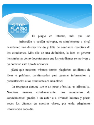 El    plagio    en   internet,   más   que   una
           infracción o acción corrupta, es simplemente a nivel
académico una desmotivación y falta de confianza colectiva de
los estudiantes. Más allá de una definición, la idea es generar
herramientas como docentes para que los estudiantes se motiven y
no cometan este tipo de acciones.
   ¿Será que nosotros mismos somos plagiarios cotidianos de
ideas o palabras, parafraseadas para generar información y
presentárselas a los estudiantes en una clase?
   La respuesta aunque suene un poco ofensiva, es afirmativa.
Nosotros     mismos      cotidianamente,     nos     inundamos   de
conocimientos gracias a un autor o a diversos autores y pocas
veces los citamos en nuestras clases, por ende, plagiamos
información cada día.
 