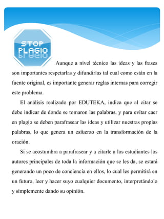 Aunque a nivel técnico las ideas y las frases
son importantes respetarlas y difundirlas tal cual como están en la
fuente original, es importante generar reglas internas para corregir
este problema.
   El análisis realizado por EDUTEKA, indica que al citar se
debe indicar de donde se tomaron las palabras, y para evitar caer
en plagio se deben parafrasear las ideas y utilizar nuestras propias
palabras, lo que genera un esfuerzo en la transformación de la
oración.
   Si se acostumbra a parafrasear y a citarle a los estudiantes los
autores principales de toda la información que se les da, se estará
generando un poco de conciencia en ellos, lo cual les permitirá en
un futuro, leer y hacer suyo cualquier documento, interpretándolo
y simplemente dando su opinión.
 