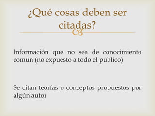 
Información que no sea de conocimiento
común (no expuesto a todo el público)
Se citan teorías o conceptos propuestos por
algún autor
¿Qué cosas deben ser
citadas?
 