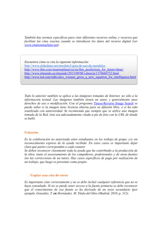 Máser Oficial LAS TIC EN EDUCACION:
Análisis y Diseño de Procesos, Recurso y Prácticas Formativas
Dra. María José Hernández Serrano.
B.I.R. Febrero 20134
4
También hay normas específicas para citar diferentes recursos online, y recursos que
facilitan las citas exactas cuando se introducen los datos del recurso digital (ver
www.citationmachine.net)
Encuentra cómo se cita la siguiente información:
http://www.slideshare.net/mrodote3/guia-de-uso-de-mendeley
http://www.ibm.com/smarterplanet/us/en/ibm_predictions_for_future/ideas/
http://www.elmundo.es/elmundo/2013/09/08/valencia/1378660732.html
http://www.ted.com/talks/alex_wissner_gross_a_new_equation_for_intelligence.html
Todo lo anterior también se aplica a las imágenes tomadas de Internet, no sólo a la
información textual. Las imágenes también tienen un autor, y generalmente unos
derechos de uso o modificación. Con el programa Tineye-Reverse Image Search se
puede saber si la imagen tiene licencia abierta para su difusión libre, o si ha sido
reutilizada con anterioridad. Se recomienda que siempre que se utilice una imagen
tomada de la Red, ésta sea adecuadamente citada a pie de foto con la URL de donde
se halló.
Colusión
Es la colaboración no autorizada entre estudiantes en los trabajo de grupo, y/o sin
reconocimiento expreso de la ayuda recibida. En estos casos es importante dejar
claro qué partes corresponden a cada coautor.
Se deben reconocer claramente toda la ayuda que ha contribuido a la producción de
la obra, tanto el asesoramiento de los compañeros, profesionales y de otras fuentes
(no las correcciones de un tutor). Hay casos específicos de pago por realización de
un trabajo, que luego se presentar como propio.
Copiar una cita de otros
Es importante citar correctamente y no se debe incluir cualquier referencia que no se
haya consultado. Si no se puede tener acceso a la fuente primaria se debe reconocer
que el conocimiento de esa fuente se ha derivado de un texto secundario (por
ejemplo, González, T. en Hernández, M. Título del libro (Madrid, 2010, p. 312).
 