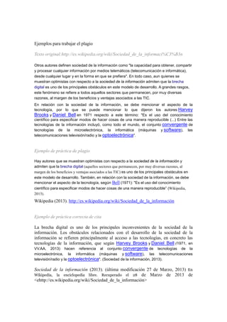 Máser Oficial LAS TIC EN EDUCACION:
Análisis y Diseño de Procesos, Recurso y Prácticas Formativas
Dra. María José Hernández Serrano.
B.I.R. Febrero 20134
6
Ejemplos para trabajar el plagio
Texto original:http://es.wikipedia.org/wiki/Sociedad_de_la_informaci%C3%B3n
Otros autores definen sociedad de la información como "la capacidad para obtener, compartir
y procesar cualquier información por medios telemáticos (telecomunicación e informática),
desde cualquier lugar y en la forma en que se prefiera". En todo caso, aun quienes se
muestran optimistas con respecto a la sociedad de la información admiten que la brecha
digital es uno de los principales obstáculos en este modelo de desarrollo. A grandes rasgos,
este fenómeno se refiere a todos aquellos sectores que permanecen, por muy diversas
razones, al margen de los beneficios y ventajas asociados a las TIC.
En relación con la sociedad de la información, se debe mencionar el aspecto de la
tecnología, por lo que se puede mencionar lo que dijeron los autores Harvey
Brooks y Daniel Bell en 1971 respecto a este término: "Es el uso del conocimiento
científico para especificar modos de hacer cosas de una manera reproducible (...) Entre las
tecnologías de la información incluyó, como todo el mundo, el conjunto convergente de
tecnologías de la microelectrónica, la informática (máquinas y software), las
telecomunicaciones televisión/radio y la optoelectrónica".
Ejemplo de práctica de plagio
Hay autores que se muestran optimistas con respecto a la sociedad de la información y
admiten que la brecha digital (aquellos sectores que permanecen, por muy diversas razones, al
margen de los beneficios y ventajas asociados a las TIC) es uno de los principales obstáculos en
este modelo de desarrollo. También, en relación con la sociedad de la información, se debe
mencionar el aspecto de la tecnología, según Bell (1971): "Es el uso del conocimiento
científico para especificar modos de hacer cosas de una manera reproducible” (Wikipedia,
2013).
Wikipedia (2013). http://es.wikipedia.org/wiki/Sociedad_de_la_información
Ejemplo de práctica correcta de cita
La brecha digital es uno de los principales inconvenientes de la sociedad de la
información. Los obstáculos relacionados con el desarrollo de la sociedad de la
información se refieren principalmente al acceso a las tecnologías, en concreto las
tecnologías de la información, que según Harvey Brooks y Daniel Bell (1971, en
VV.AA, 2013) hacen referencia al conjunto convergente de tecnologías de la
microelectrónica, la informática (máquinas y software), las telecomunicaciones
televisión/radio y la optoelectrónica". (Sociedad de la información, 2013).
Sociedad de la información (2013). (última modificación 27 de Marzo, 2013) En
Wikipedia, la enciclopedia libre. Recuperado el 28 de Marzo de 2013 de
<ehttp://es.wikipedia.org/wiki/Sociedad_de_la_información>
 