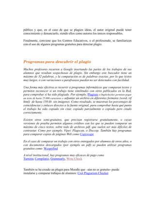 Máser Oficial LAS TIC EN EDUCACION:
Análisis y Diseño de Procesos, Recurso y Prácticas Formativas
Dra. María José Hernández Serrano.
B.I.R. Febrero 20134
8
público y que, en el caso de que se plagien ideas, el autor original puede tener
conocimiento y denunciarlo, siendo ellos como autores los únicos responsables.
Finalmente, conviene que los Centros Educativos, o el profesorado, se familiaricen
con el uso de algunos programas gratuítos para detectar plagio.
Programas para descubrir el plagio
Muchos profesores recurren a Google insertando las partes de los trabajos de sus
alumnos que resultan sospechosas de plagio. Sin embargo este buscador tiene un
máximo de 32 palabras, y la comparación es de palabras exactas, por lo que textos
muy largos, o con variaciones o parafraseos pueden no ser detectados con facilidad.
Una forma más efectiva es recurrir a programas informáticos que comparan textos y
permiten reconocer si un trabajo tiene similitudes con otros publicados en la Red,
para comprobar si ha sido plagiado. Por ejemplo, Plagium o Duplichecker permiten pegar
un texto de hasta 25.000 caracteres o adjuntar un archivo en diferentes formatos (word, rtf
html) de hasta 150 kb. sin imágenes. Como resultado, se muestran los porcentajes de
coincidencias y enlaces directos a la fuente original, para comprobar hasta qué punto
el trabajo ha sido copiado sin citar, copiado parcialmente o copiado pero citado
correctamente.
Existen otros semi-gratuitos, que precisan registrarse gratuítamente, o cuyas
versiones de prueba permiten algunos créditos con los que se pueden comparar un
máximo de cinco textos, sobre todo de archivos pdf, que suelen ser más difíciles de
contrastar. Como por ejemplo. Viper, Plagscan, o Doccop. También hay programas
para comparar copias de páginas Web como Copyscape
En el caso de comparar un trabajo con otros entregados por alumnos de otros años, o
con documentos descargados (por ejemplo un pdf) se pueden utilizar programas
gratuítos como Wcopyfind
A nivel institucional, hay programas muy eficaces de pago como
Turnitin, Compilatio, Grammarly, Write Check
También se ha creado un plugin para Moodle que –aún no es gratuíto- puede
instalarse y comparar trabajos de alumnos: Crot Plagiarism Checker
 