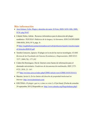 Máser Oficial LAS TIC EN EDUCACION:
Análisis y Diseño de Procesos, Recurso y Prácticas Formativas
Dra. María José Hernández Serrano.
B.I.R. Febrero 20134
9
Más información
• Arce Gómez, Celin. Plagio y derechos de autor. El Foro, ISSN 1659-1496, 2009,
Nº10. pág.59-67
• Cabedo Nebot, Adrián . Recursos informáticos para la detección del plagio
académico. TEJUELO: Didáctica de la lengua y la literatura. EDUCACIÓN,ISSN
1988-8430, 2010, Nº 8, págs. 8-
26 http://iesgtballester.juntaextremadura.net/web/profesores/tejuelo/vinculos/espan
ol/Articulos/R08/02.pdf
• Temiño Ceniceros, Ignacio. El plagio en la era de las nuevas tecnologías. ICADE.
Revista de las Facultades de Ciencias Económicas y Empresariales, ISSN 0212-
7377, 2009 (78): 177-192
• Caldevilla Dominguez, David. Internet como fuente de información para el
alumnado universitario. Cuadernos de documentación multimedia, ISSN 1575-
9725, 2010, 21: 141-
157 http://revistas.ucm.es/index.php/CDMU/article/view/CDMU1010110141A
• Maestre, Javier A. En los límites del derecho de propiedad intelectual en
Internet http://www.dominiuris.com
• EDUTEKA. El plagio: qué es y cómo se evita I y II [en línea]. [Fecha de consulta:
29 septiembre 2011] Disponible en: http://www.eduteka.org/PlagioIndiana.php3
 