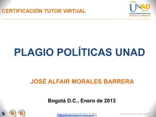 CERTIFICACIÓN TUTOR VIRTUAL




   PLAGIO POLÍTICAS UNAD

         JOSÉ ALFAIR MORALES BARRERA


              Bogotá D.C., Enero de 2013

                                                              FI-GQ-GCMU-004-015 V. 000-27-08-2011
                  “Educación para todos con calidad global”
 