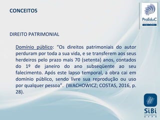 CONCEITOS
DIREITO PATRIMONIAL
Domínio público: “Os direitos patrimoniais do autor
perduram por toda a sua vida, e se transferem aos seus
herdeiros pelo prazo mais 70 (setenta) anos, contados
do 1º de janeiro do ano subseqüente ao seu
falecimento. Após este lapso temporal, a obra cai em
domínio público, sendo livre sua reprodução ou uso
por qualquer pessoa”. (WACHOWICZ; COSTAS, 2016, p.
28).
 