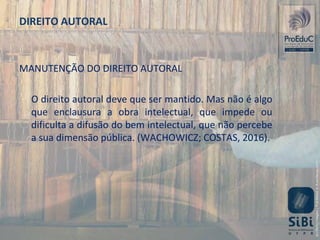 MANUTENÇÃO DO DIREITO AUTORAL
O direito autoral deve que ser mantido. Mas não é algo
que enclausura a obra intelectual, que impede ou
dificulta a difusão do bem intelectual, que não percebe
a sua dimensão pública. (WACHOWICZ; COSTAS, 2016).
DIREITO AUTORAL
 