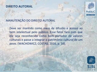 MANUTENÇÃO DO DIREITO AUTORAL
Deve ser mantido como meio de difusão e acesso ao
bem intelectual pelo público. Esse fator fará com que
ele seja reconhecido como bem portador de valores
culturais e passe a integrar o patrimônio cultural de um
povo. (WACHOWICZ; COSTAS, 2016, p. 16).
DIREITO AUTORAL
 
