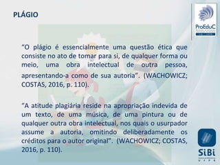 PLÁGIO
“O plágio é essencialmente uma questão ética que
consiste no ato de tomar para si, de qualquer forma ou
meio, uma obra intelectual de outra pessoa,
apresentando-a como de sua autoria”. (WACHOWICZ;
COSTAS, 2016, p. 110).
“A atitude plagiária reside na apropriação indevida de
um texto, de uma música, de uma pintura ou de
qualquer outra obra intelectual, nos quais o usurpador
assume a autoria, omitindo deliberadamente os
créditos para o autor original”. (WACHOWICZ; COSTAS,
2016, p. 110).
 
