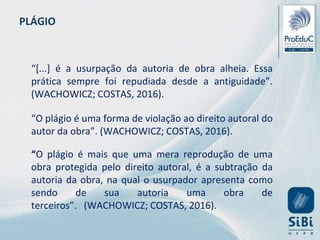 PLÁGIO
“[...] é a usurpação da autoria de obra alheia. Essa
prática sempre foi repudiada desde a antiguidade”.
(WACHOWICZ; COSTAS, 2016).
“O plágio é uma forma de violação ao direito autoral do
autor da obra”. (WACHOWICZ; COSTAS, 2016).
“O plágio é mais que uma mera reprodução de uma
obra protegida pelo direito autoral, é a subtração da
autoria da obra, na qual o usurpador apresenta como
sendo de sua autoria uma obra de
terceiros”. (WACHOWICZ; COSTAS, 2016).
 