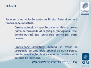 PLÁGIO
Pode ser uma violação tanto ao Direito Autoral como à
Propriedade Industrial.
Direito autoral: usurpação de uma ideia expressa
numa determinada obra (artigo, monografia, tese,
dentre outras) que tenha sido escrita por outra
pessoa.
Propriedade industrial: quando se tratar da
usurpação de uma ideia original de outra pessoa
que teria aplicação técnica capaz de constituir uma
patente de invenção.
(WACHOWICZ; COSTAS, 2016, p. 15).
 