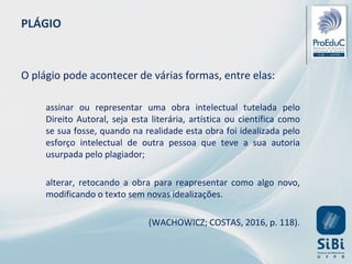PLÁGIO
O plágio pode acontecer de várias formas, entre elas:
assinar ou representar uma obra intelectual tutelada pelo
Direito Autoral, seja esta literária, artística ou científica como
se sua fosse, quando na realidade esta obra foi idealizada pelo
esforço intelectual de outra pessoa que teve a sua autoria
usurpada pelo plagiador;
alterar, retocando a obra para reapresentar como algo novo,
modificando o texto sem novas idealizações.
(WACHOWICZ; COSTAS, 2016, p. 118).
 