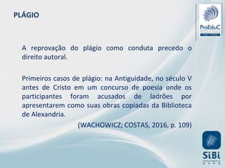 PLÁGIO
A reprovação do plágio como conduta precedo o
direito autoral.
Primeiros casos de plágio: na Antiguidade, no século V
antes de Cristo em um concurso de poesia onde os
participantes foram acusados de ladrões por
apresentarem como suas obras copiadas da Biblioteca
de Alexandria.
(WACHOWICZ; COSTAS, 2016, p. 109)
 