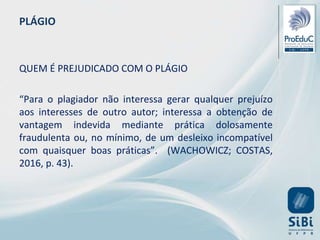 PLÁGIO
QUEM É PREJUDICADO COM O PLÁGIO
“Para o plagiador não interessa gerar qualquer prejuízo
aos interesses de outro autor; interessa a obtenção de
vantagem indevida mediante prática dolosamente
fraudulenta ou, no mínimo, de um desleixo incompatível
com quaisquer boas práticas”. (WACHOWICZ; COSTAS,
2016, p. 43).
 