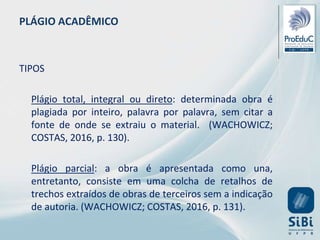 PLÁGIO ACADÊMICO
TIPOS
Plágio total, integral ou direto: determinada obra é
plagiada por inteiro, palavra por palavra, sem citar a
fonte de onde se extraiu o material. (WACHOWICZ;
COSTAS, 2016, p. 130).
Plágio parcial: a obra é apresentada como una,
entretanto, consiste em uma colcha de retalhos de
trechos extraídos de obras de terceiros sem a indicação
de autoria. (WACHOWICZ; COSTAS, 2016, p. 131).
 