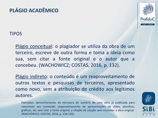 PLÁGIO ACADÊMICO
TIPOS
Plágio conceitual: o plagiador se utiliza da obra de um
terceiro, escreve de outra forma e toma a ideia como
sua, sem citar a fonte original e o autor que a
concebeu. (WACHOWICZ; COSTAS, 2016, p. 132).
Plágio indireto: o conteúdo é um reaproveitamento de
outros textos e pesquisas de terceiros, apresentado
como novo, sem a atribuição de crédito aos legítimos
autores.
Exemplos: aproveitamento da estrutura do sumário de uma obra já publicada para
reescrever seu conteúdo; reaproveitamento de apresentações de slides, planilhas,
gráficos, etc sem citar a fonte original; a citação de citação sem consultar a obra original.
(WACHOWICZ; COSTAS, 2016, p. 134-135).
 