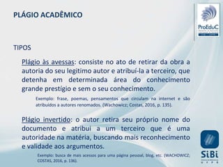 PLÁGIO ACADÊMICO
TIPOS
Plágio às avessas: consiste no ato de retirar da obra a
autoria do seu legitimo autor e atribuí-la a terceiro, que
detenha em determinada área do conhecimento
grande prestígio e sem o seu conhecimento.
Exemplo: frase, poemas, pensamentos que circulam na internet e são
atribuídos a autores renomados. (Wachowicz; Costas, 2016, p. 135).
Plágio invertido: o autor retira seu próprio nome do
documento e atribui a um terceiro que é uma
autoridade na matéria, buscando mais reconhecimento
e validade aos argumentos.
Exemplo: busca de mais acessos para uma página pessoal, blog, etc. (WACHOWICZ;
COSTAS, 2016, p. 136).
 