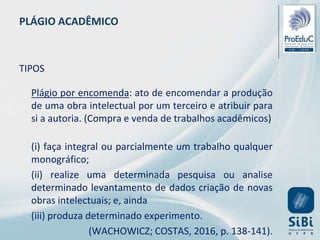 PLÁGIO ACADÊMICO
TIPOS
Plágio por encomenda: ato de encomendar a produção
de uma obra intelectual por um terceiro e atribuir para
si a autoria. (Compra e venda de trabalhos acadêmicos)
(i) faça integral ou parcialmente um trabalho qualquer
monográfico;
(ii) realize uma determinada pesquisa ou analise
determinado levantamento de dados criação de novas
obras intelectuais; e, ainda
(iii) produza determinado experimento.
(WACHOWICZ; COSTAS, 2016, p. 138-141).
 