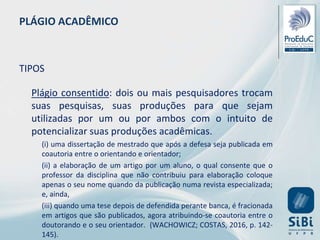 PLÁGIO ACADÊMICO
TIPOS
Plágio consentido: dois ou mais pesquisadores trocam
suas pesquisas, suas produções para que sejam
utilizadas por um ou por ambos com o intuito de
potencializar suas produções acadêmicas.
(i) uma dissertação de mestrado que após a defesa seja publicada em
coautoria entre o orientando e orientador;
(ii) a elaboração de um artigo por um aluno, o qual consente que o
professor da disciplina que não contribuiu para elaboração coloque
apenas o seu nome quando da publicação numa revista especializada;
e, ainda,
(iii) quando uma tese depois de defendida perante banca, é fracionada
em artigos que são publicados, agora atribuindo-se coautoria entre o
doutorando e o seu orientador. (WACHOWICZ; COSTAS, 2016, p. 142-
145).
 