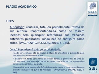 PLÁGIO ACADÊMICO
TIPOS
Autoplágio: reutilizar, total ou parcialmente, textos de
sua autoria, reapresentando-os como se fossem
inéditos sem quaisquer referências aos trabalhos
anteriores publicados. Ainda não se configura como
crime. (WACHOWICZ; COSTAS, 2016, p. 145).
Como? Busca desenfreada por produtividade:
I pode ser o simples ato de mudar o título de um artigo já publicado, para
republicá-lo com sendo um outro;
II elaborar um texto com partes de outros textos já publicados da lavra do
próprio autor, sem que seja citadas as fontes, com o intuito de apresentá-lo
como novo ou inédito; ou, ainda,
III aproveitar uma monografia defendida anteriormente e reapresentá-la como
trabalho realizado no curso de mestrado. (WACHOWICZ; COSTAS, 2016, p.
148).
 