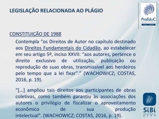 LEGISLAÇÃO RELACIONADA AO PLÁGIO
CONSTITUIÇÃO DE 1988
Contempla “os Direitos de Autor no capítulo destinado
aos Direitos Fundamentais do Cidadão, ao estabelecer
em seu artigo 5º, inciso XXVII: “aos autores, pertence o
direito exclusivo de utilização, publicação ou
reprodução de suas obras, transmissível aos herdeiros
pelo tempo que a lei fixar”.” (WACHOWICZ; COSTAS,
2016, p. 19).
“[...] ampliou tais direitos aos participantes de obras
coletivas, como também garantiu às associações dos
autores o privilégio de fiscalizar o aproveitamento
econômico de sua produção
intelectual”. (WACHOWICZ; COSTAS, 2016, p. 19).
 