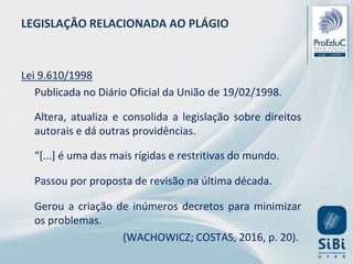 Lei 9.610/1998
Publicada no Diário Oficial da União de 19/02/1998.
Altera, atualiza e consolida a legislação sobre direitos
autorais e dá outras providências.
“[...] é uma das mais rígidas e restritivas do mundo.
Passou por proposta de revisão na última década.
Gerou a criação de inúmeros decretos para minimizar
os problemas.
(WACHOWICZ; COSTAS, 2016, p. 20).
LEGISLAÇÃO RELACIONADA AO PLÁGIO
 