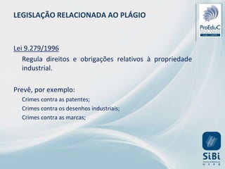 LEGISLAÇÃO RELACIONADA AO PLÁGIO
Lei 9.279/1996
Regula direitos e obrigações relativos à propriedade
industrial.
Prevê, por exemplo:
Crimes contra as patentes;
Crimes contra os desenhos industriais;
Crimes contra as marcas;
 