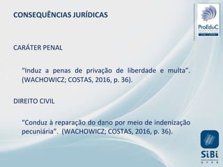 CONSEQUÊNCIAS JURÍDICAS
CARÁTER PENAL
“Induz a penas de privação de liberdade e multa”.
(WACHOWICZ; COSTAS, 2016, p. 36).
DIREITO CIVIL
“Conduz à reparação do dano por meio de indenização
pecuniária”. (WACHOWICZ; COSTAS, 2016, p. 36).
 