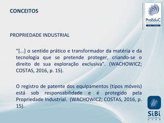 CONCEITOS
PROPRIEDADE INDUSTRIAL
“[...] o sentido prático e transformador da matéria e da
tecnologia que se pretende proteger, criando-se o
direito de sua exploração exclusiva”. (WACHOWICZ;
COSTAS, 2016, p. 15).
O registro de patente dos equipamentos (tipos móveis)
está sob responsabilidade e é protegido pela
Propriedade Industrial. (WACHOWICZ; COSTAS, 2016, p.
15).
 