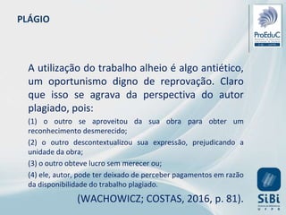PLÁGIO
A utilização do trabalho alheio é algo antiético,
um oportunismo digno de reprovação. Claro
que isso se agrava da perspectiva do autor
plagiado, pois:
(1) o outro se aproveitou da sua obra para obter um
reconhecimento desmerecido;
(2) o outro descontextualizou sua expressão, prejudicando a
unidade da obra;
(3) o outro obteve lucro sem merecer ou;
(4) ele, autor, pode ter deixado de perceber pagamentos em razão
da disponibilidade do trabalho plagiado.
(WACHOWICZ; COSTAS, 2016, p. 81).
 