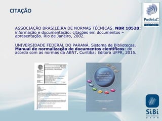 ASSOCIAÇÃO BRASILEIRA DE NORMAS TÉCNICAS. NBR 10520:
informação e documentação: citações em documentos –
apresentação. Rio de Janeiro, 2002.
UNIVERSIDADE FEDERAL DO PARANÁ. Sistema de Bibliotecas.
Manual de normalização de documentos científicos: de
acordo com as normas da ABNT. Curitiba: Editora UFPR, 2015.
CITAÇÃO
 