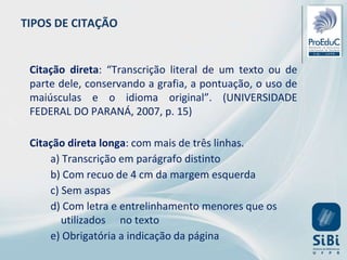 Citação direta: “Transcrição literal de um texto ou de
parte dele, conservando a grafia, a pontuação, o uso de
maiúsculas e o idioma original”. (UNIVERSIDADE
FEDERAL DO PARANÁ, 2007, p. 15)
Citação direta longa: com mais de três linhas.
a) Transcrição em parágrafo distinto
b) Com recuo de 4 cm da margem esquerda
c) Sem aspas
d) Com letra e entrelinhamento menores que os
utilizados no texto
e) Obrigatória a indicação da página
TIPOS DE CITAÇÃO
 
