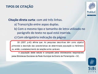 Citação direta curta: com até três linhas.
a) Transcrição entre aspas duplas.
b) Com o mesmo tipo e tamanho de letra utilizado no
parágrafo do texto no qual está inserida.
c) Com obrigatória indicação da página
TIPOS DE CITAÇÃO
 
