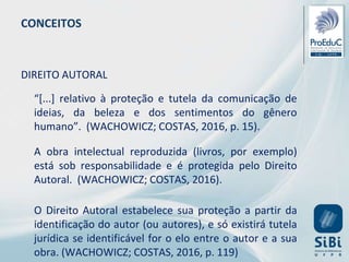 CONCEITOS
DIREITO AUTORAL
“[...] relativo à proteção e tutela da comunicação de
ideias, da beleza e dos sentimentos do gênero
humano”. (WACHOWICZ; COSTAS, 2016, p. 15).
A obra intelectual reproduzida (livros, por exemplo)
está sob responsabilidade e é protegida pelo Direito
Autoral. (WACHOWICZ; COSTAS, 2016).
O Direito Autoral estabelece sua proteção a partir da
identificação do autor (ou autores), e só existirá tutela
jurídica se identificável for o elo entre o autor e a sua
obra. (WACHOWICZ; COSTAS, 2016, p. 119)
 