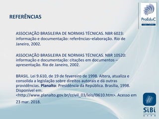 ASSOCIAÇÃO BRASILEIRA DE NORMAS TÉCNICAS. NBR 6023:
informação e documentação: referências–elaboração. Rio de
Janeiro, 2002.
ASSOCIAÇÃO BRASILEIRA DE NORMAS TÉCNICAS. NBR 10520:
informação e documentação: citações em documentos –
apresentação. Rio de Janeiro, 2002.
BRASIL. Lei 9.610, de 19 de fevereiro de 1998. Altera, atualiza e
consolida a legislação sobre direitos autorais e dá outras
providências. Planalto: Presidência da República. Brasília, 1998.
Disponível em:
<http://www.planalto.gov.br/ccivil_03/leis/l9610.htm>. Acesso em
23 mar. 2018.
REFERÊNCIAS
 