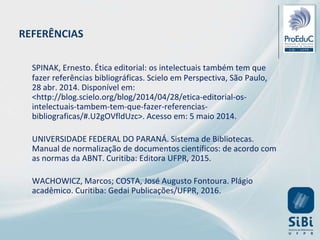 SPINAK, Ernesto. Ética editorial: os intelectuais também tem que
fazer referências bibliográficas. Scielo em Perspectiva, São Paulo,
28 abr. 2014. Disponível em:
<http://blog.scielo.org/blog/2014/04/28/etica-editorial-os-
intelectuais-tambem-tem-que-fazer-referencias-
bibliograficas/#.U2gOVfldUzc>. Acesso em: 5 maio 2014.
UNIVERSIDADE FEDERAL DO PARANÁ. Sistema de Bibliotecas.
Manual de normalização de documentos científicos: de acordo com
as normas da ABNT. Curitiba: Editora UFPR, 2015.
WACHOWICZ, Marcos; COSTA, José Augusto Fontoura. Plágio
acadêmico. Curitiba: Gedai Publicações/UFPR, 2016.
REFERÊNCIAS
 