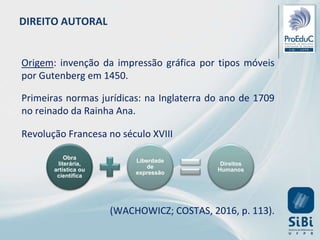 DIREITO AUTORAL
Origem: invenção da impressão gráfica por tipos móveis
por Gutenberg em 1450.
Primeiras normas jurídicas: na Inglaterra do ano de 1709
no reinado da Rainha Ana.
Revolução Francesa no século XVIII
(WACHOWICZ; COSTAS, 2016, p. 113).
Obra
literária,
artística ou
científica
Liberdade
de
expressão
Direitos
Humanos
 