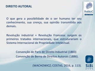 DIREITO AUTORAL
O que gera a possibilidade de o ser humano ter seu
conhecimento, sua crença, sua opinião transmitida aos
demais.
Revolução industrial + Revolução Francesa: surgem os
primeiros tratados internacionais, que estruturariam o
Sistema Internacional de Propriedade Intelectual.
Convenção de Paris de Direito Industrial (1883)
Convenção de Berna de Direitos Autorais (1886).
(WACHOWICZ; COSTAS, 2016, p. 113).
 