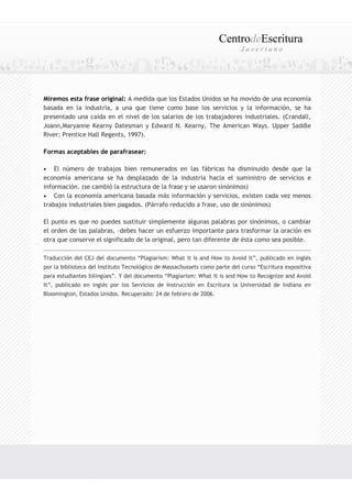 CentrodeEscritura
                                                                            Javeriano




Miremos esta frase original: A medida que los Estados Unidos se ha movido de una economía
basada en la industria, a una que tiene como base los servicios y la información, se ha
presentado una caída en el nivel de los salarios de los trabajadores industriales. (Crandall,
Joann,Maryanne Kearny Datesman y Edward N. Kearny, The American Ways. Upper Saddle
River: Prentice Hall Regents, 1997).

Formas aceptables de parafrasear:

•   El número de trabajos bien remunerados en las fábricas ha disminuido desde que la
economía americana se ha desplazado de la industria hacia el suministro de servicios e
información. (se cambió la estructura de la frase y se usaron sinónimos)
• Con la economía americana basada más información y servicios, existen cada vez menos
trabajos industriales bien pagados. (Párrafo reducido a frase, uso de sinónimos)

El punto es que no puedes sustituir simplemente algunas palabras por sinónimos, o cambiar
el orden de las palabras, –debes hacer un esfuerzo importante para trasformar la oración en
otra que conserve el significado de la original, pero tan diferente de ésta como sea posible.

Traducción del CEJ del documento “Plagiarism: What it Is and How to Avoid It”, publicado en inglés
por la biblioteca del Instituto Tecnológico de Massachussets como parte del curso “Escritura expositiva
para estudiantes bilingües”. Y del documento “Plagiarism: What It is and How to Recognize and Avoid
It”, publicado en inglés por los Servicios de Instrucción en Escritura la Universidad de Indiana en
Bloomington, Estados Unidos. Recuperado: 24 de febrero de 2006.
 