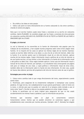 CentrodeEscritura
                                                                      Javeriano




•   Da crédito a las ideas en este pasaje.
• Indica cuál parte se toma directamente de su fuente colocando la cita entre comillas y
citando el número de página.

Nota que si el escritor hubiera usado estas frases u oraciones en su escrito sin colocarles
comillas, habría PLAGIADO. Se considera plagio usar las frases u oraciones de otras personas
sin colocarles comillas INCLUSO SI EL ESCRITOR CITA EN SU TEXTO LA FUENTE DE LAS FASES U
ORACIONES QUE HA CITADO.

El plagio y la Internet

La red (o Internet) se ha convertido en la fuente de información más popular para los
trabajos de los estudiantes, y han surgido muchas preguntas sobre cómo evitar plagiar estas
fuentes. En la mayoría de los casos se aplican las mismas reglas de las fuentes impresas:
cuando un escritor debe referirse a las ideas o a una cita de un sitio de internet, debe citar
la fuente. Si un escritor quiere usar la información visual de un sitio de internet, aplican
muchas de las mismas reglas. Copiar información visual o gráficos de un sitio de internet (o
de una fuente escrita), es muy similar a citar información y la fuente de la información visual
o del gráfico se debe citar. Estas reglas también aplican a otros usos de información visual o
textual de los sitios de internet; por ejemplo, si un estudiante está construyendo una página
web para un trabajo de una clase, y copia gráficos o información visual de otros sitios,
también debe dar la información sobre la fuente de esta información. En este caso, puede
ser buena idea obtener permiso del propietario del sitio de internet antes de usar el gráfico.

Estrategias para evitar el plagio

1. Coloca entre comillas todo lo que venga directamente del texto, especialmente cuando
tomes notas.
2. Parafrasea, pero asegúrate de no simplemente redisponer o reemplazar unas cuantas
palabras. En lugar de eso, lee cuidadosamente lo que quieres parafrasear; cubre el texto con
la mano, o ciérralo para que no puedas ver nada de él (y tampoco estés tentado a usar el
texto como “guía”). Escribe tu idea en tus propias palabras sin echar ningún vistazo.
3. Revisa tu parafraseo con el texto original para asegurarte de que no has usado
accidentalmente las mismas frases o palabras y que la información sea precisa.

Términos    que    necesitas    saber    (o    ¿Qué    es     conocimiento    común?)
Conocimiento común: hechos que se pueden encontrar en numerosos lugares y que
probablemente sean conocidos por muchas personas. Ejemplo: John F. Kennedy fue elegido
 
