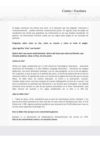 CentrodeEscritura
                                                                      Javeriano




El plagio constituye una ofensa muy seria. Si se descubre que has plagiado -voluntaria o
involuntariamente – puedes enfrentar consecuencias graves. En algunos casos de plagio los
estudiantes han tenido que abandonar las instituciones en las que estaban estudiando. En
general, las instituciones informan cuáles son sus reglas sobre plagio en sus manuales de
políticas.

Preguntas sobre cómo se cita, cómo se resume y cómo se evita el plagio:

¿Qué significa "citar" una fuente?

Quiere decir que pones explícitamente, dentro del texto que estás escribiendo, que
tomaste palabras, ideas o cifras, de otra parte.

¿Cómo se cita?

Utiliza las reglas establecidas por la APA (American Psycological Association - Asociación
Americana de Psicología) o la MLA (Modern Language Association – Asociación de Lenguas
Modernas); cita entre paréntesis (ejemplo: cita en cada parágrafo, no en el pie de página).
Por lo general, lo que se pone es el apellido del autor y la fecha de publicación de la obra en
referencia (APA) o el apellido del autor y el número de la página del texto del que se extrajo
(MLA). Se debe hacer de manera adecuada. La forma y la puntuación, cuentan.
También debes incluir una lista completa de fuentes (bibliografía) al final de tu escrito. Con
esto no solamente se pretende que demuestres a tus lectores que investigaste, sino además
ofrecerles otras fuentes en caso de que quieran profundizar en el tema. Nuevamente, esto
debe hacerse de acuerdo a las reglas establecidas por la MLA o la APA [3].

¿Qué se debe citar?

•   Todos los datos, cifras, estadísticas que no sean de conocimiento común. Ejemplo 1: Los
precios de la Plata alcanzaron el valor más alto en nueve años $7.28 dólares por onza, el 5 de
Febrero de 1.998. Algunos analistas predijeron que alcanzaría los $10.00 dólares por onza en
los dos meses siguientes (Fuerbriger D1).

Esto se debe citar porque no es conocimiento general.

Ejemplo 2: La Declaración de Independencia Norteamericana fue escrita en 1776.
Esto es de conocimiento común y no necesita citarse.
 
