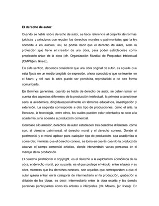 El derecho de autor:
Cuando se habla sobre derecho de autor, se hace referencia al conjunto de normas
jurídicas y principios que regulan los derechos morales o patrimoniales que la ley
concede a los autores, así, se podría decir que el derecho de autor, sería la
protección que tiene el creador de una obra, para poder establecerse como
propietario único de la obra (cfr. Organización Mundial de Propiedad Intelectual
(OMPI),[en límea]).
En este sentido, debemos considerar que una obra original de autor, es aquella que
está fijada en un medio tangible de expresión, ahora conocido o que se invente en
el futuro y del cual la obra puede ser percibida, reproducida o de otra forma
comunicada.
En términos generales, cuando se habla de derecho de autor, se deben tomar en
cuenta dos aspectos diferentes de la producción intelectual, la primera a considerar
sería la académica, dirigida especialmente en términos educativos, investigación y
extensión. La segunda corresponde a otro tipo de producciones, como el arte, la
literatura, la tecnología, entre otros, los cuales pueden estar orientados no solo a la
academia, sino además a producción comercial.
Con base a lo anterior, derechos de autor establecen tres derechos diferentes, como
son, el derecho patrimonial, el derecho moral y el derecho conexo. Donde el
patrimonial y el moral aplican para cualquier tipo de producción, sea académica o
comercial, mientras que el derecho conexo, se toma en cuenta cuando la producción
alcanza el campo comercial artístico, donde intervendrán varias personas en el
manejo de la producción.
El derecho patrimonial o copyright, es el derecho a la explotación económica de la
obra, el derecho moral, por su parte, es el que protege el vínculo entre el autor y su
obra, mientras que los derechos conexos, son aquellos que corresponden a que el
autor quiera entrar en la categoría de intermediario en la producción, grabación o
difusión de las obras, es decir, intermediario entre la obra escrita y las demás
personas participantes como los artistas o intérpretes (cfr. Melero, [en línea]). En
 