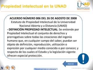 Propiedad intelectual en la UNAD

    ACUERDO NÚMERO 006 DEL 26 DE AGOSTO DE 2008
     Estatuto de Propiedad Intelectual de la Universidad
            Nacional Abierta y a Distancia (UNAD)
  - DEFINICIÓN PROPIEDAD INTELECTUAL: Se entiende por
  Propiedad Intelectual el conjunto de derechos y
  prerrogativas sobre todas las creaciones del ingenio
  humano que, en cualquier campo del saber, puedan ser
  objeto de definición, reproducción, utilización o
  expresión por cualquier medio conocido o por conocer, y
  respecto de los cuales el Estado y la legislación vigente
  ofrecen especial protección.

                                                                   INICIO
                                                                       FI-GQ-GCMU-004-015 V. 000-27-08-2011
                       “Educación para todos con calidad global”
 
