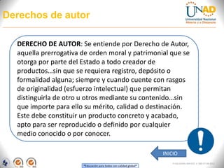 Derechos de autor

  DERECHO DE AUTOR: Se entiende por Derecho de Autor,
  aquella prerrogativa de orden moral y patrimonial que se
  otorga por parte del Estado a todo creador de
  productos…sin que se requiera registro, depósito o
  formalidad alguna; siempre y cuando cuente con rasgos
  de originalidad (esfuerzo intelectual) que permitan
  distinguirla de otro u otros mediante su contenido…sin
  que importe para ello su mérito, calidad o destinación.
  Este debe constituir un producto concreto y acabado,
  apto para ser reproducido o definido por cualquier
  medio conocido o por conocer.

                                                                   INICIO
                                                                       FI-GQ-GCMU-004-015 V. 000-27-08-2011
                       “Educación para todos con calidad global”
 