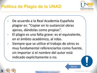 Política de Plagio de la UNAD


   - De acuerdo a la Real Academia Española
     plagiar es: “Copiar en lo sustancial obras
     ajenas, dándolas como propias”.
   - El plagio es una falta grave: es el equivalente,
     en el ámbito académico, al robo.
   - Siempre que se utilice el trabajo de otros es
     muy fundamental referenciarlos como fuente,
     sin importar sí el nombre del autor está
     indicado explícitamente o no.

                                                                  INICIO
                                                                      FI-GQ-GCMU-004-015 V. 000-27-08-2011
                      “Educación para todos con calidad global”
 