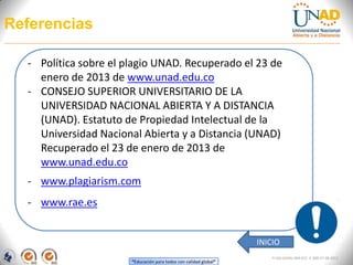Referencias

  - Política sobre el plagio UNAD. Recuperado el 23 de
    enero de 2013 de www.unad.edu.co
  - CONSEJO SUPERIOR UNIVERSITARIO DE LA
    UNIVERSIDAD NACIONAL ABIERTA Y A DISTANCIA
    (UNAD). Estatuto de Propiedad Intelectual de la
    Universidad Nacional Abierta y a Distancia (UNAD)
    Recuperado el 23 de enero de 2013 de
    www.unad.edu.co
  - www.plagiarism.com
  - www.rae.es


                                                                   INICIO
                                                                       FI-GQ-GCMU-004-015 V. 000-27-08-2011
                       “Educación para todos con calidad global”
 